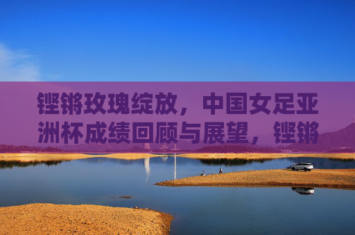 铿锵玫瑰绽放,中国女足亚洲杯成绩回顾与展望,铿锵玫瑰绽放,中国女足亚洲杯回顾与展望 铿锵玫瑰绽放,中国女足亚洲杯成绩回顾与展望,铿锵玫瑰绽放,中国女足亚洲杯回顾与展望