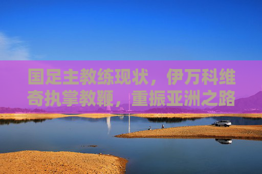 国足主教练现状,伊万科维奇执掌教鞭,重振亚洲之路的挑战与期待,国足主帅伊万科维奇,重振亚洲之路的挑战与期待 国足主教练现状,伊万科维奇执掌教鞭,重振亚洲之路的挑战与期待,国足主帅伊万科维奇,重振亚洲之路的挑战与期待