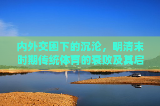 内外交困下的沉沦,明清末时期传统体育的衰败及其启示,内外交困下明清末传统体育的衰败启示 内外交困下的沉沦,明清末时期传统体育的衰败及其启示,内外交困下明清末传统体育的衰败启示
