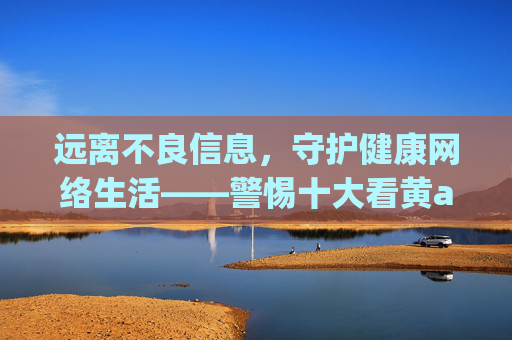 远离不良信息,守护健康网络生活——警惕十大看黄app等非法平台的危害,守护健康网络生活,警惕十大看黄app等非法平台危害 远离不良信息,守护健康网络生活——警惕十大看黄app等非法平台的危害,守护健康网络生活,警惕十大看黄app等非法平台危害