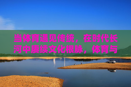 当体育遇见传统,在时代长河中赓续文化根脉,体育与传统,赓续时代文化根脉 当体育遇见传统,在时代长河中赓续文化根脉,体育与传统,赓续时代文化根脉