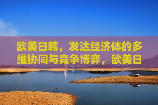 欧美日韩,发达经济体的多维协同与竞争博弈,欧美日韩发达经济体的多维协同与竞争博弈 欧美日韩,发达经济体的多维协同与竞争博弈,欧美日韩发达经济体的多维协同与竞争博弈