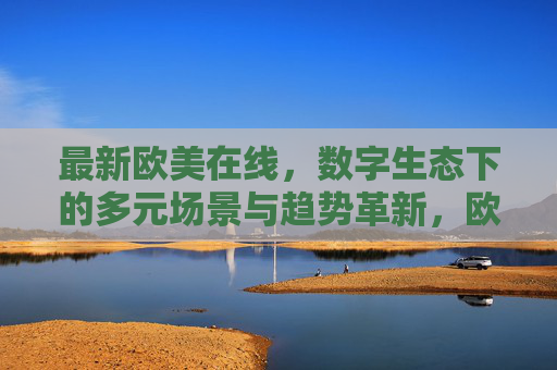 最新欧美在线,数字生态下的多元场景与趋势革新,欧美在线,数字生态下的多元场景与趋势革新 最新欧美在线,数字生态下的多元场景与趋势革新,欧美在线,数字生态下的多元场景与趋势革新