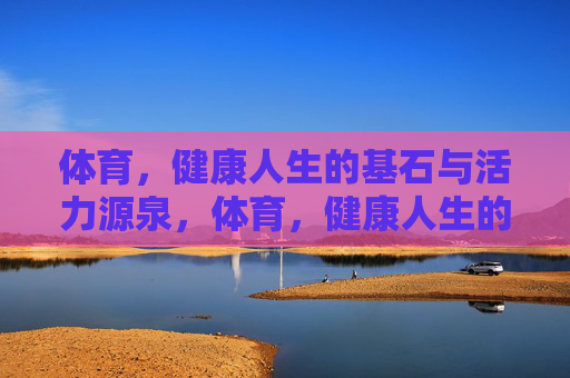 体育,健康人生的基石与活力源泉,体育,健康人生的基石与活力源泉 体育,健康人生的基石与活力源泉,体育,健康人生的基石与活力源泉