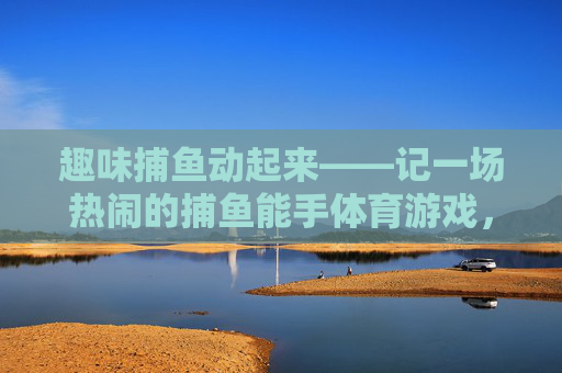 趣味捕鱼动起来——记一场热闹的捕鱼能手体育游戏,趣味捕鱼动起来——捕鱼能手体育游戏 趣味捕鱼动起来——记一场热闹的捕鱼能手体育游戏,趣味捕鱼动起来——捕鱼能手体育游戏