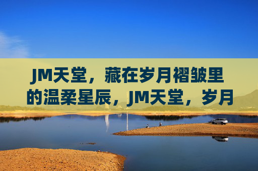 JM天堂,藏在岁月褶皱里的温柔星辰,JM天堂,岁月褶皱里的温柔星辰 JM天堂,藏在岁月褶皱里的温柔星辰,JM天堂,岁月褶皱里的温柔星辰