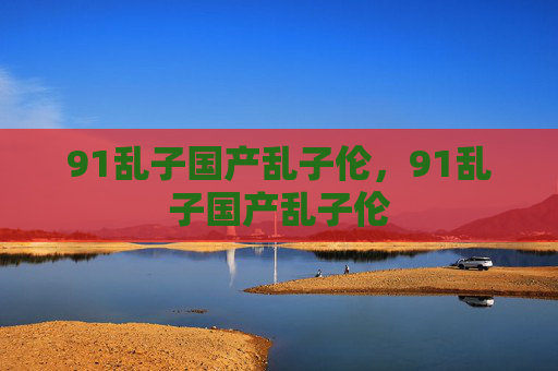 91乱子国产乱子伦,91乱子国产乱子伦 91乱子国产乱子伦,91乱子国产乱子伦