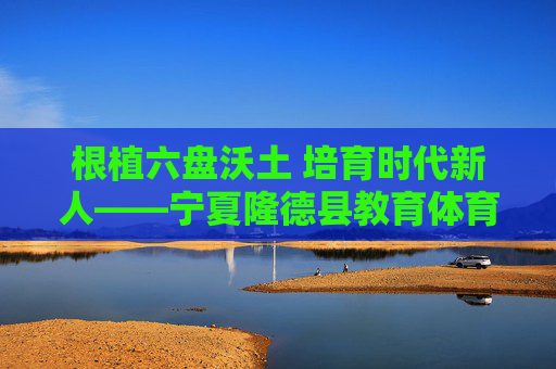 根植六盘沃土 培育时代新人——宁夏隆德县教育体育局奋进纪实,六盘沃土育时代新人——宁夏隆德县教育体育局奋进纪实 根植六盘沃土 培育时代新人——宁夏隆德县教育体育局奋进纪实,六盘沃土育时代新人——宁夏隆德县教育体育局奋进纪实