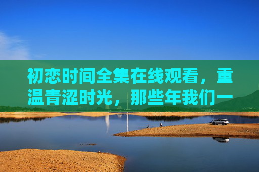 初恋时间全集在线观看,重温青涩时光,那些年我们一起追过的纯爱记忆 初恋时间全集在线观看,重温青涩时光,那些年我们一起追过的纯爱记忆