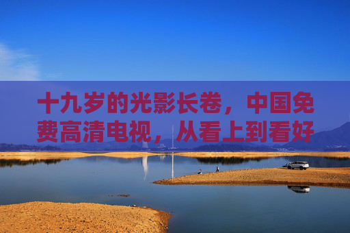 十九岁的光影长卷,中国免费高清电视,从看上到看好的民生温度,十九载光影长卷,中国免费高清电视的民生温度 十九岁的光影长卷,中国免费高清电视,从看上到看好的民生温度,十九载光影长卷,中国免费高清电视的民生温度