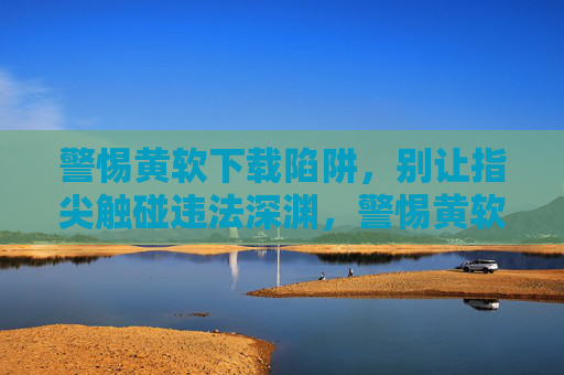 警惕黄软下载陷阱,别让指尖触碰违法深渊,警惕黄软下载陷阱,指尖莫触违法深渊 警惕黄软下载陷阱,别让指尖触碰违法深渊,警惕黄软下载陷阱,指尖莫触违法深渊