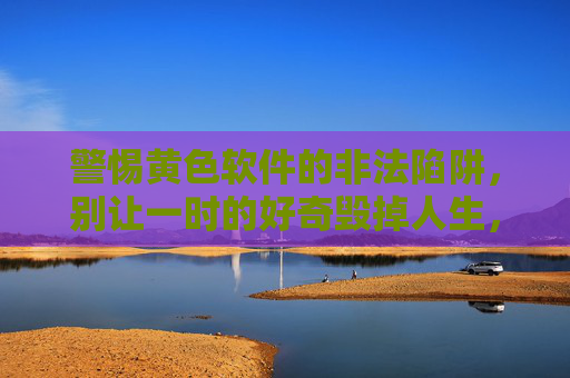 警惕黄色软件的非法陷阱,别让一时的好奇毁掉人生,警惕黄色软件非法陷阱,别让好奇毁人生 警惕黄色软件的非法陷阱,别让一时的好奇毁掉人生,警惕黄色软件非法陷阱,别让好奇毁人生