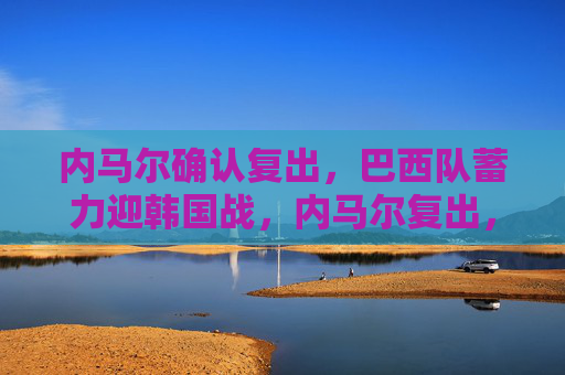内马尔确认复出，巴西队蓄力迎韩国战，内马尔复出，巴西蓄力迎战韩国