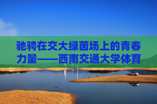 驰骋在交大绿茵场上的青春力量——西南交通大学体育生群像 驰骋在交大绿茵场上的青春力量——西南交通大学体育生群像