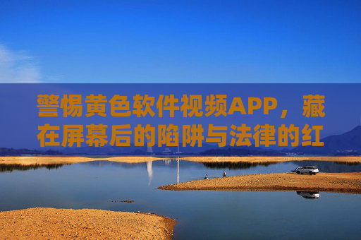 警惕黄色软件视频APP,藏在屏幕后的陷阱与法律的红线,警惕黄色视频APP,屏幕陷阱与法律红线 警惕黄色软件视频APP,藏在屏幕后的陷阱与法律的红线,警惕黄色视频APP,屏幕陷阱与法律红线