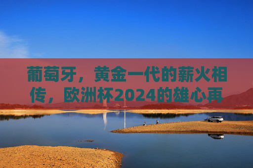 葡萄牙，黄金一代的薪火相传，欧洲杯2024的雄心再起，葡萄牙黄金一代薪火传，欧洲杯2024雄心再起