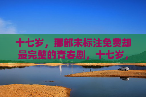 十七岁,那部未标注免费却最完整的青春剧,十七岁,最完整的青春剧 十七岁,那部未标注免费却最完整的青春剧,十七岁,最完整的青春剧
