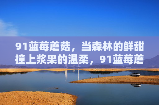 91蓝莓蘑菇,当森林的鲜甜撞上浆果的温柔,91蓝莓蘑菇,森林鲜甜撞上浆果温柔 91蓝莓蘑菇,当森林的鲜甜撞上浆果的温柔,91蓝莓蘑菇,森林鲜甜撞上浆果温柔