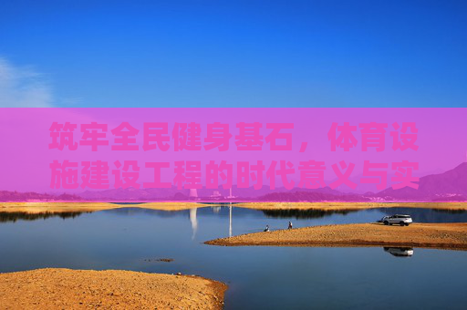 筑牢全民健身基石，体育设施建设工程的时代意义与实践路径，筑牢全民健身基石，体育设施建设工程的时代意义与实践路径