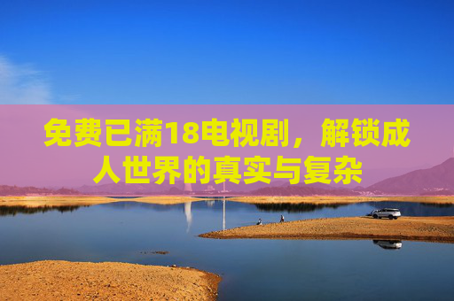 免费已满18电视剧,解锁成人世界的真实与复杂 免费已满18电视剧,解锁成人世界的真实与复杂