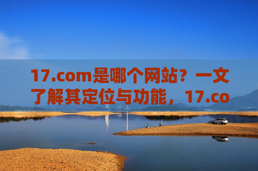 17.com是哪个网站?一文了解其定位与功能,17.com定位与功能解析 17.com是哪个网站?一文了解其定位与功能,17.com定位与功能解析