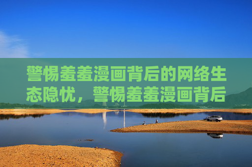 警惕羞羞漫画背后的网络生态隐忧,警惕羞羞漫画背后的网络生态隐忧 警惕羞羞漫画背后的网络生态隐忧,警惕羞羞漫画背后的网络生态隐忧
