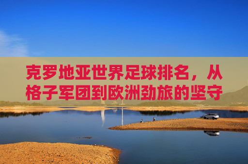 克罗地亚世界足球排名,从格子军团到欧洲劲旅的坚守与荣耀,格子军团,坚守与荣耀的欧洲劲旅 克罗地亚世界足球排名,从格子军团到欧洲劲旅的坚守与荣耀,格子军团,坚守与荣耀的欧洲劲旅
