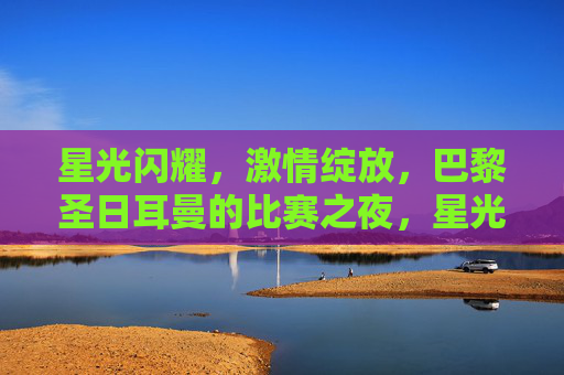 星光闪耀,激情绽放,巴黎圣日耳曼的比赛之夜,星光闪耀,激情绽放——巴黎圣日耳曼之夜 星光闪耀,激情绽放,巴黎圣日耳曼的比赛之夜,星光闪耀,激情绽放——巴黎圣日耳曼之夜
