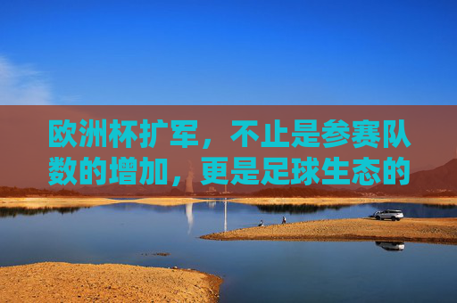 欧洲杯扩军,不止是参赛队数的增加,更是足球生态的重塑,欧洲杯扩军,从球队扩容到生态重塑 欧洲杯扩军,不止是参赛队数的增加,更是足球生态的重塑,欧洲杯扩军,从球队扩容到生态重塑