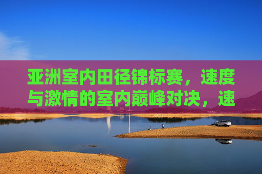 亚洲室内田径锦标赛,速度与激情的室内巅峰对决,速度与激情,亚洲室内田径巅峰对决 亚洲室内田径锦标赛,速度与激情的室内巅峰对决,速度与激情,亚洲室内田径巅峰对决