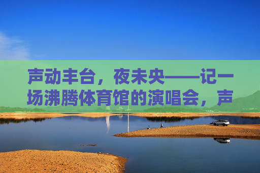 声动丰台,夜未央——记一场沸腾体育馆的演唱会,声动丰台夜未央,沸腾体育馆演唱会 声动丰台,夜未央——记一场沸腾体育馆的演唱会,声动丰台夜未央,沸腾体育馆演唱会