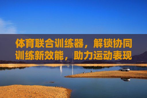 体育联合训练器,解锁协同训练新效能,助力运动表现全面提升,体育联合训练器,解锁协同训练新效能,助力运动表现全面提升 体育联合训练器,解锁协同训练新效能,助力运动表现全面提升,体育联合训练器,解锁协同训练新效能,助力运动表现全面提升