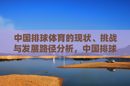 中国排球体育的现状、挑战与发展路径分析,中国排球现状、挑战与发展路径分析 中国排球体育的现状、挑战与发展路径分析,中国排球现状、挑战与发展路径分析