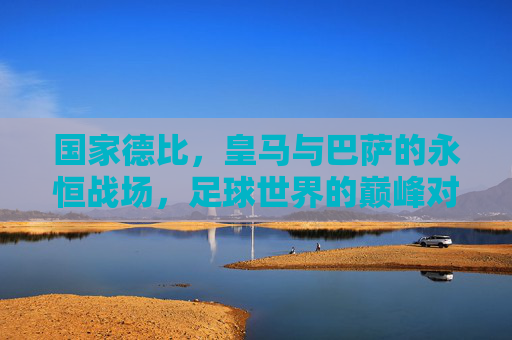 国家德比,皇马与巴萨的永恒战场,足球世界的巅峰对决,国家德比,皇马巴萨的永恒巅峰对决 国家德比,皇马与巴萨的永恒战场,足球世界的巅峰对决,国家德比,皇马巴萨的永恒巅峰对决
