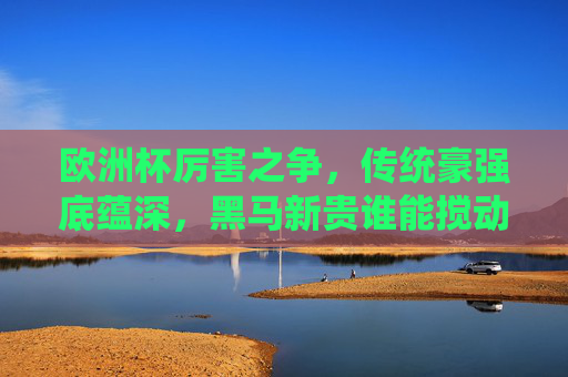 欧洲杯厉害之争,传统豪强底蕴深,黑马新贵谁能搅动风云?欧洲杯争锋,传统豪强底蕴深,黑马新贵谁能搅动风云? 欧洲杯厉害之争,传统豪强底蕴深,黑马新贵谁能搅动风云?欧洲杯争锋,传统豪强底蕴深,黑马新贵谁能搅动风云?