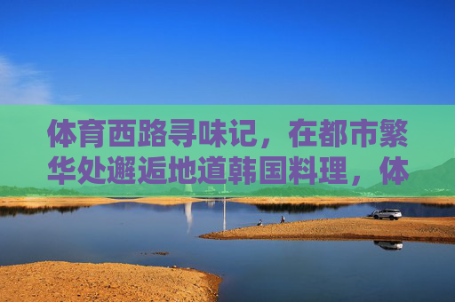 体育西路寻味记,在都市繁华处邂逅地道韩国料理,体育西路寻味记,都市繁华邂逅地道韩国料理 体育西路寻味记,在都市繁华处邂逅地道韩国料理,体育西路寻味记,都市繁华邂逅地道韩国料理
