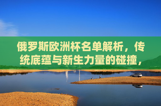 俄罗斯欧洲杯名单解析,传统底蕴与新生力量的碰撞,前景几何?俄罗斯欧洲杯名单,传统底蕴与新生力量的碰撞,前景几何? 俄罗斯欧洲杯名单解析,传统底蕴与新生力量的碰撞,前景几何?俄罗斯欧洲杯名单,传统底蕴与新生力量的碰撞,前景几何?