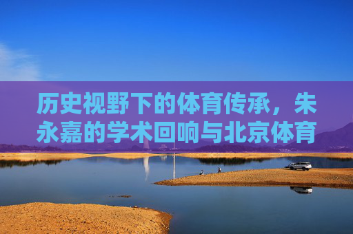 历史视野下的体育传承,朱永嘉的学术回响与北京体育大学的使命担当,历史视野下体育传承的学术回响与使命担当——朱永嘉与北京体育大学的探索 历史视野下的体育传承,朱永嘉的学术回响与北京体育大学的使命担当,历史视野下体育传承的学术回响与使命担当——朱永嘉与北京体育大学的探索