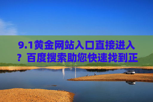 9.1黄金网站入口直接进入?百度搜索助您快速找到正规平台,百度搜索快速直达9.1黄金正规网站入口 9.1黄金网站入口直接进入?百度搜索助您快速找到正规平台,百度搜索快速直达9.1黄金正规网站入口
