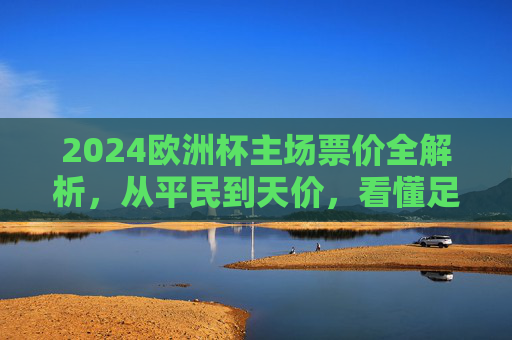 2024欧洲杯主场票价全解析,从平民到天价,看懂足球赛事定价逻辑,2024欧洲杯票价,从平民到天价的定价逻辑全解析 2024欧洲杯主场票价全解析,从平民到天价,看懂足球赛事定价逻辑,2024欧洲杯票价,从平民到天价的定价逻辑全解析