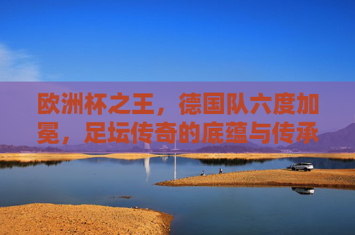 欧洲杯之王，德国队六度加冕，足坛传奇的底蕴与传承，德国六度称王欧洲杯，足坛传奇的底蕴与传承