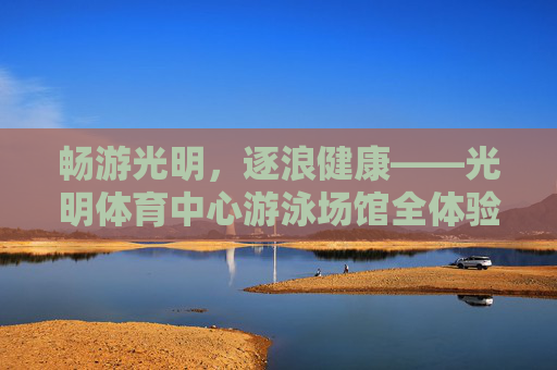 畅游光明,逐浪健康——光明体育中心游泳场馆全体验,光明体育中心游泳场馆,畅游逐浪,健康全体验 畅游光明,逐浪健康——光明体育中心游泳场馆全体验,光明体育中心游泳场馆,畅游逐浪,健康全体验
