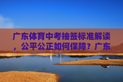 广东体育中考抽签标准解读,公平公正如何保障?广东体育中考抽签标准解读,公平公正如何保障? 广东体育中考抽签标准解读,公平公正如何保障?广东体育中考抽签标准解读,公平公正如何保障?