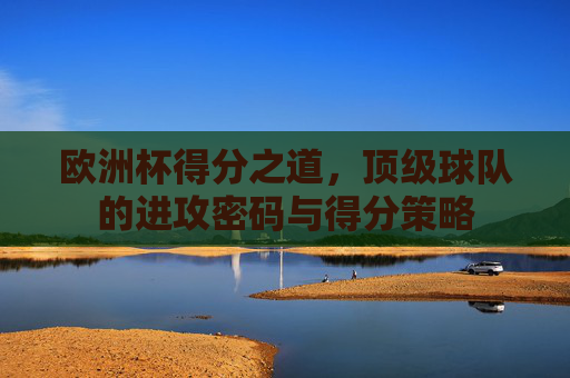 欧洲杯得分之道,顶级球队的进攻密码与得分策略 欧洲杯得分之道,顶级球队的进攻密码与得分策略