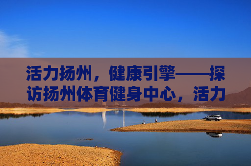 活力扬州,健康引擎——探访扬州体育健身中心,活力扬州,健康引擎——扬州体育健身中心 活力扬州,健康引擎——探访扬州体育健身中心,活力扬州,健康引擎——扬州体育健身中心