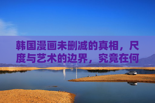 韩国漫画未删减的真相，尺度与艺术的边界，究竟在何方？韩国漫画，尺度与艺术的边界究竟在何方？