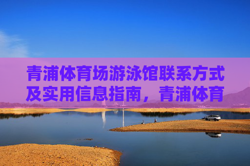 青浦体育场游泳馆联系方式及实用信息指南，青浦体育场游泳馆联系方式及实用信息指南