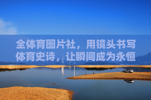 全体育图片社，用镜头书写体育史诗，让瞬间成为永恒，镜头书写体育史诗，瞬间定格永恒