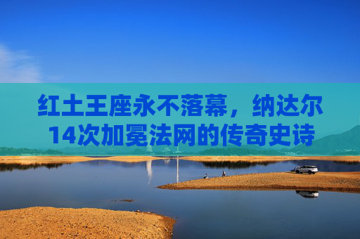 红土王座永不落幕,纳达尔14次加冕法网的传奇史诗 红土王座永不落幕,纳达尔14次加冕法网的传奇史诗