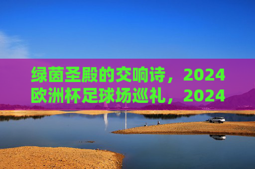 绿茵圣殿的交响诗,2024欧洲杯足球场巡礼,2024欧洲杯,绿茵圣殿的交响诗巡礼 绿茵圣殿的交响诗,2024欧洲杯足球场巡礼,2024欧洲杯,绿茵圣殿的交响诗巡礼